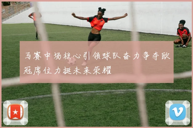 马赛中场核心引领球队奋力争夺欧冠席位力挺未来荣耀