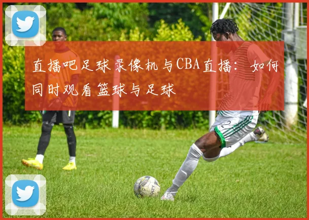 直播吧足球录像机与CBA直播：如何同时观看篮球与足球