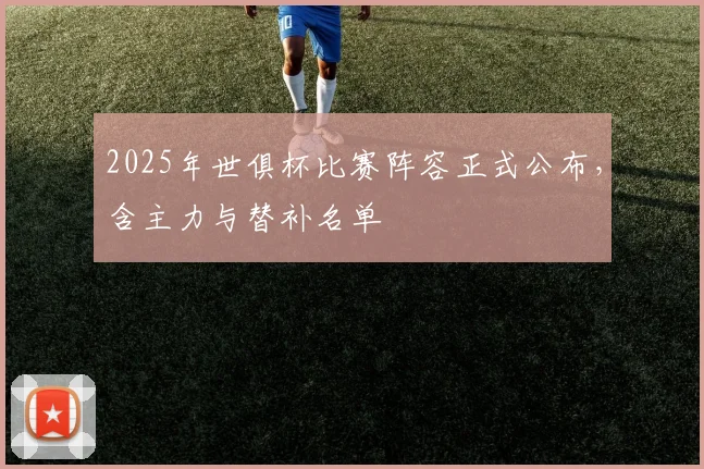 2025年世俱杯比赛阵容正式公布,含主力与替补名单